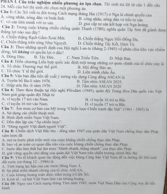 PHAN I. Cầu trắc nghiệm nhiều phương án lựa chọn. Thí sinh trà lời từ câu 1 đến câu
24. Mỗi câu hỏi thí sinh chi chọn một phương án.
Cầu 1: Các Xô viết ra đời trong Cách mạng tháng Hai (1917) ở Nga là chinh quyền của
A. công nhân, nõng dân và binh lính. B. công nhân, nông dân và tiêu tư sản.
C. võ sản liên minh với tư sản. D. giai cấp tư sản kết hợp với Nga hoàng.
Câu 2: Trong cuộc kháng chiến chống quân Thanh (1789), nghĩa quân Tây Sơn đã giành được
thắng lợi nào sau đây?
A. Chiến thắng Rạch Gầm-Xoài Mút. B. Chiến thắng Ngọc Hồi-Đồng Đa.
C. Chiến thắng trên sông Như Nguyệt. D. Chiến thắng Tây Kết, Hàm Tứ.
Câu 3: Theo những quyết định của Hội nghị I-an-ta (tháng 2-1945) về | phân chia khu vực chiếm
đóng, Mĩ không có quyền lợi ở đâu?
A. Đông Đức. B. Tây Đức. C. Nam Triều Tiên. D. Nhật Bản.
Câu 4: Hiến chương Liên hợp quốc xác định một trong những cơ quan chính của tổ chức này là
A. Tổ chức Thương mại thế giới. B. Hội đồng Bảo an.
C. Tổ chức Y tế thể giới. D. Liên mình châu Âu.
Cầu 5: Văn bản đầu tiên đề xuất ý tưởng xây dựng Cộng đồng ASEAN là
A. Tuyên bố Ba-li năm 1976 B. Tầm nhìn ASEAN 2025.
C. Hiệp ước Ba -li năm 1976. D. Tầm nhìn ASEAN 2020
Câu 6: Theo thỏa thuận tại Hội nghị Pốtxđam (1945), quân đội Trung Hoa Dân quốc vào Việt
Nam giải giáp quân đội Nhật từ
A. vĩ tuyến 17 trở vào Nam. B. vĩ tuyến 16 trở ra Bắc.
C. vĩ tuyển 16 trở vào Nam. D. vĩ tuyển 17 trở ra Bắc.
Câu 7: 'Ẩm mưu cơ bản của Mỹ trong “Chiến lược Chiến tranh đặc biệt” (1961 - 1965) là
A. Sứ dụng các chiến thuật mới.
B. Bình định miền Nam Việt Nam.
C. Dồn dân lập các “Áp chiến lược”.
D. “Dùng người Việt đánh người Việt”.
Cầâu 8: Chiến dịch Việt Bắc thu - đông năm 1947 của quân dân Việt Nam chống thực dân Pháp
xâm lược đã
A. mở ra bước phát triển mới của cuộc kháng chiến chống thực dân Pháp.
B, bao vệ an toàn cơ quan đầu não của cuộc kháng chiến chống thực dân Pháp.
C. bước đầu làm thất bại âm mưu “Đánh nhanh, thắng nhanh” của thực dân Pháp.
D. giữ vững quyền chủ động của quân đội Việt Nam trên chiến trường chính Bắc Bộ.
Câu 9: Yếu tổ khách quan tác động đến việc Đảng Cộng Sản Việt Nam để ra đường lồi Đổi mới
đất nước (từ tháng 12 - 1986) là
A. Tình trạng lạc hậu của các nước Đông Nam Á.
B. Sự phát triển nhanh chóng của tổ chức ASEAN,
C. Cuộc khủng hoàng toàn diện, trầm trọng ở Liên Xô.
D. Kinh tế - xã hội Việt Nam lâm vào khủng hoáng.
Câu 10: Ngay sau Cách mạng tháng Tám năm 1945, nước Việt Nam Dân chủ Cộng hòa đã tiến
hành