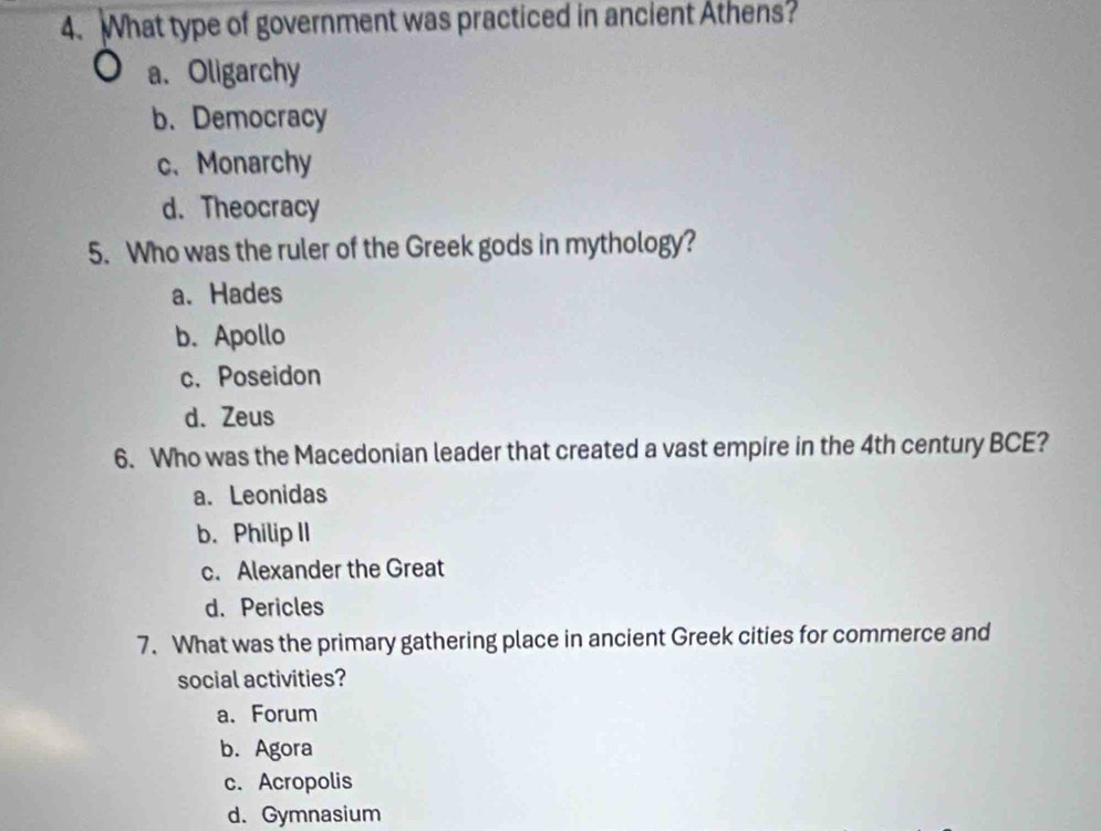 What type of government was practiced in ancient Athens?
a. Oligarchy
b. Democracy
c、 Monarchy
d. Theocracy
5. Who was the ruler of the Greek gods in mythology?
a. Hades
b. Apollo
c. Poseidon
d. Zeus
6. Who was the Macedonian leader that created a vast empire in the 4th century BCE?
a. Leonidas
b. Philip II
c. Alexander the Great
d. Pericles
7. What was the primary gathering place in ancient Greek cities for commerce and
social activities?
a. Forum
b. Agora
c. Acropolis
d. Gymnasium