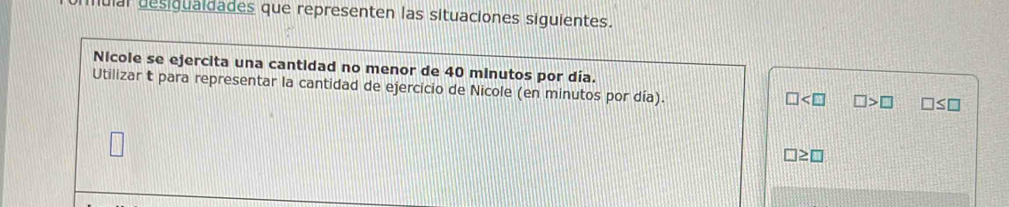 Julal desigualdades que representen las situaciones siguientes. 
Nicole se ejercita una cantidad no menor de 40 minutos por día. 
Utilizar t para representar la cantidad de ejercicio de Nicole (en minutos por día).
□ □ >□ □ ≤ □
□ ≥ □