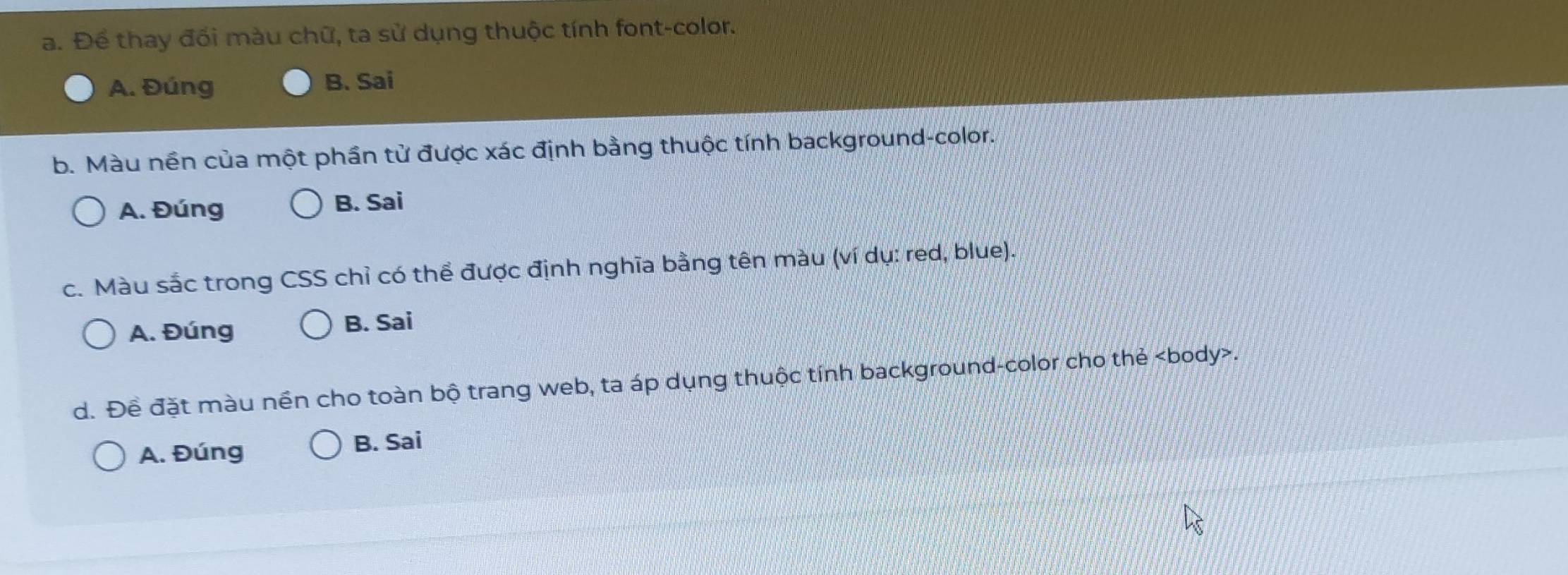 Để thay đối màu chữ, ta sử dụng thuộc tính font-color.
A. Đúng B. Sai
b. Màu nền của một phần tử được xác định bằng thuộc tính background-color.
A. Đúng B. Sai
c. Màu sắc trong CSS chỉ có thể được định nghĩa bằng tên màu (ví dụ: red, blue).
A. Đúng B. Sai
d. Đề đặt màu nền cho toàn bộ trang web, ta áp dụng thuộc tính background-color cho thẻ body .
A. Đúng B. Sai