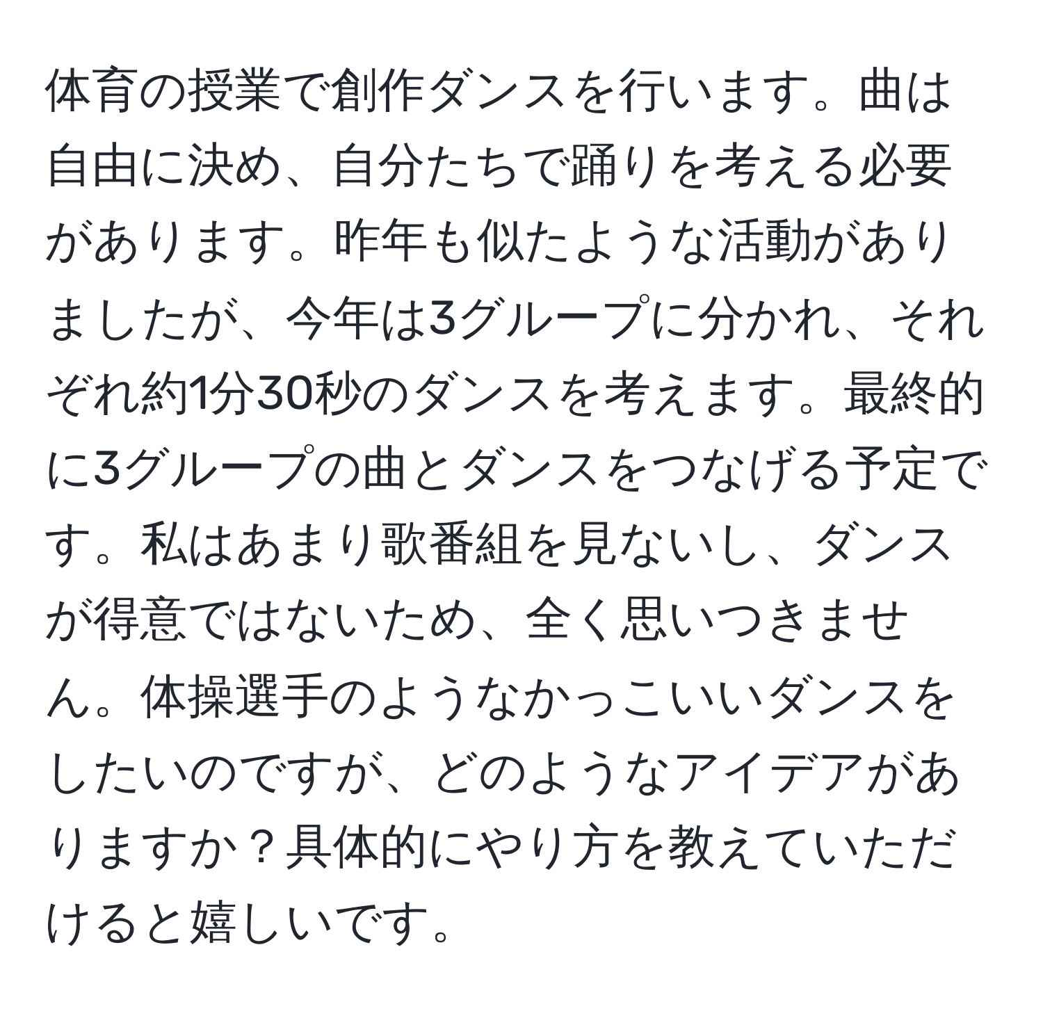 体育の授業で創作ダンスを行います。曲は自由に決め、自分たちで踊りを考える必要があります。昨年も似たような活動がありましたが、今年は3グループに分かれ、それぞれ約1分30秒のダンスを考えます。最終的に3グループの曲とダンスをつなげる予定です。私はあまり歌番組を見ないし、ダンスが得意ではないため、全く思いつきません。体操選手のようなかっこいいダンスをしたいのですが、どのようなアイデアがありますか？具体的にやり方を教えていただけると嬉しいです。