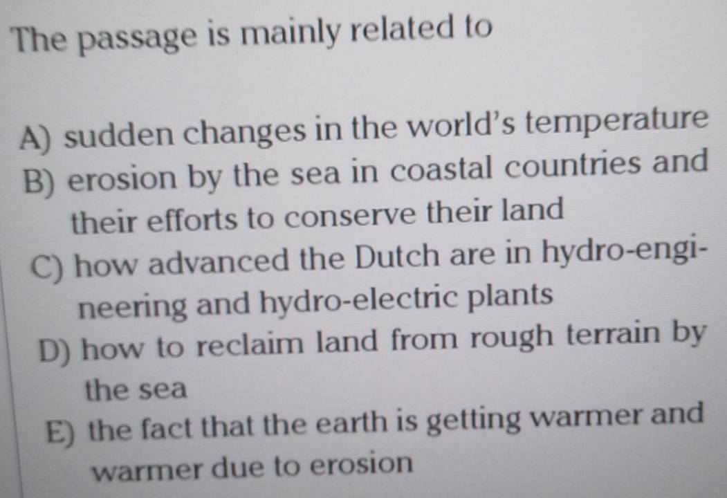 The passage is mainly related to
A) sudden changes in the world's temperature
B) erosion by the sea in coastal countries and
their efforts to conserve their land
C) how advanced the Dutch are in hydro-engi-
neering and hydro-electric plants
D) how to reclaim land from rough terrain by
the sea
E) the fact that the earth is getting warmer and
warmer due to erosion