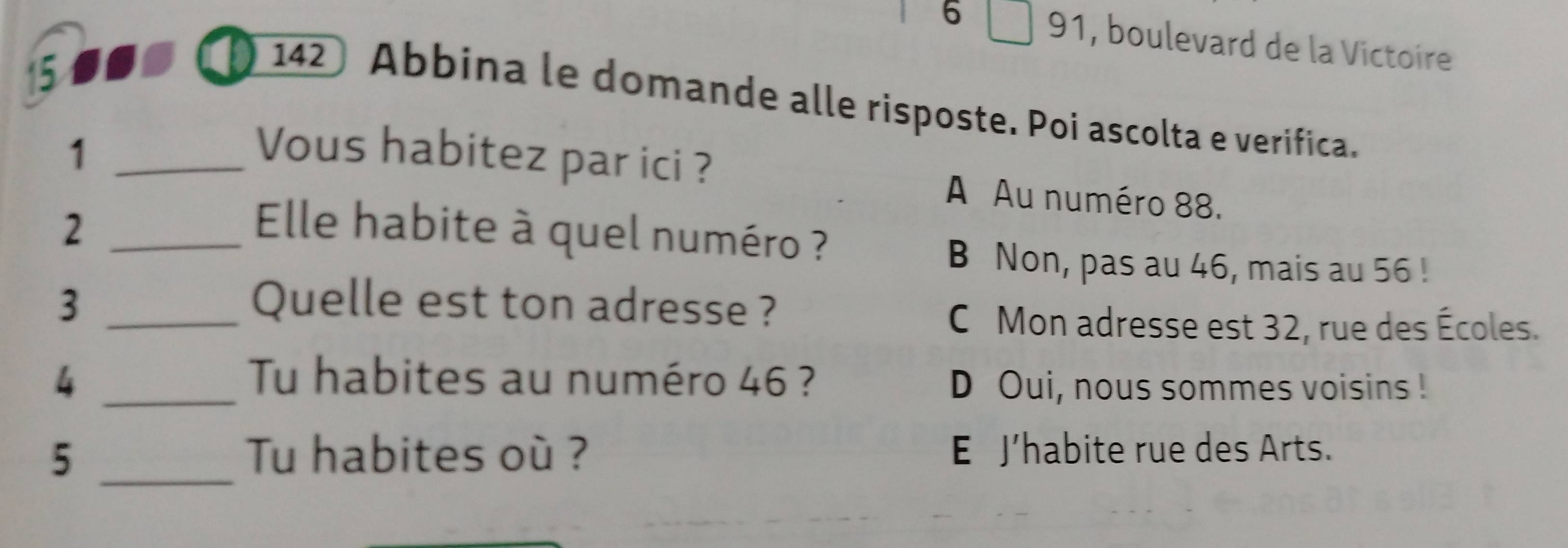 6 91, boulevard de la Victoire
15 to a
142 Abbina le domande alle risposte. Poi ascolta e verifica.
1 _Vous habitez par ici ?
A Au numéro 88.
2 _ Elle habite à quel numéro ?
B Non, pas au 46, mais au 56!
3 _Quelle est ton adresse ?
C Mon adresse est 32, rue des Écoles.
4 _Tu habites au numéro 46 ?
D Oui, nous sommes voisins !
5 _Tu habites où ? E J’habite rue des Arts.