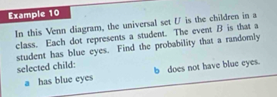 Example 10 
In this Venn diagram, the universal set U is the children in a 
class. Each dot represents a student. The event B is that a 
student has blue eyes. Find the probability that a randomly 
selected child: 
a has blue eyes b does not have blue eyes.