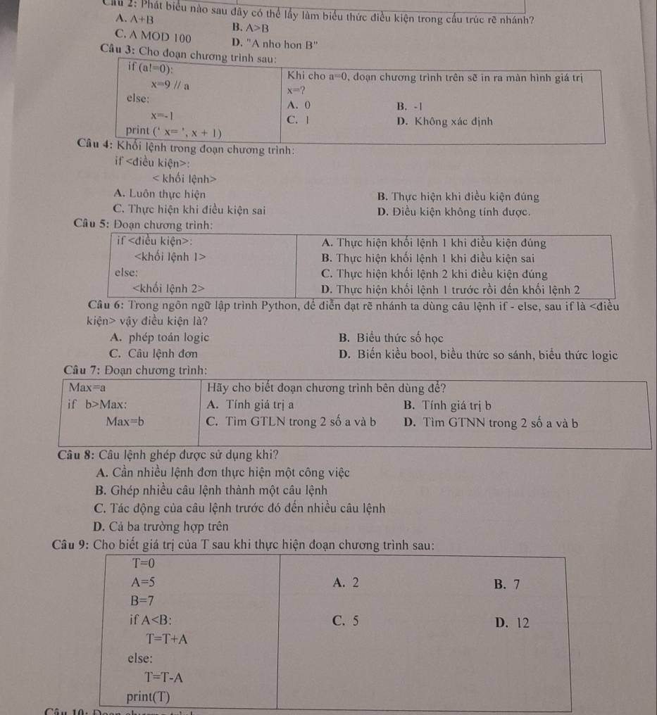 Ciu 2: Phát biểu nào sau đây có thể lầy làm biểu thức điều kiện trong cầu trúc rẽ nhánh?
A. A+B B. A>B
C. A MOD 100 D. "A nho hon B"
Câu 3: Cho đoạn c
trình:
if :
< khối lệnh>
A. Luôn thực hiện B. Thực hiện khi điều kiện đúng
C. Thực hiện khi điều kiện sai D. Điều kiện không tính được.
Câu 5: Đoạn chương trình:
Câu 6: Trong ngôn ngữ lập trình Python, để diễn đạt rẽ nhánh ta dùng câu lệnh if - else, sau if là vậy điều kiện là?
A. phép toán logic B. Biểu thức số học
C. Câu lệnh đơn D. Biến kiều bool, biểu thức so sánh, biểu thức logic
Câu 7: Đoạn chương trình:
Ma x=a Hãy cho biết đoạn chương trình bên dùng để?
if b>1 Max: A. Tính giá trị a B. Tính giá trị b
Max =b C. Tìm GTLN trong 2 số a và b D. Tìm GTNN trong 2 số a và b
Câu 8: Câu lệnh ghép được sử dụng khi?
A. Cần nhiều lệnh đơn thực hiện một công việc
B. Ghép nhiều câu lệnh thành một câu lệnh
C. Tác động của câu lệnh trước đó đến nhiều câu lệnh
D. Cả ba trường hợp trên
Câu 9: Cho biết giá trị của T sau khi thực hiện đoạn chương