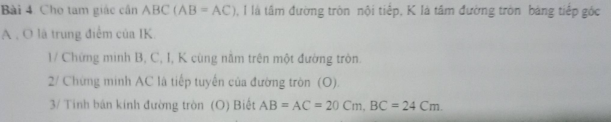 Cho tam giác cần ABC(AB=AC) 0, I là tâm đường tròn nội tiếp, K là tâm đường tròn bảng tiếp góc
A , O là trung điểm của IK. 
1/ Chứng minh B, C, I, K cùng năm trên một đường tròn. 
2/ Chứng minh AC là tiếp tuyến của đường tròn (O). 
3/ Tính bán kính đường tròn (O) Biết AB=AC=20Cm, BC=24Cm.