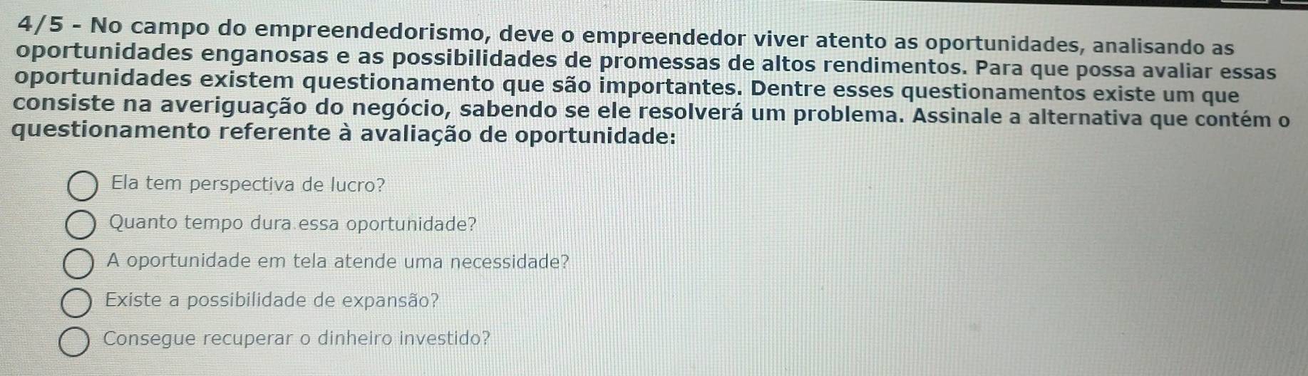 4/5 - No campo do empreendedorismo, deve o empreendedor viver atento as oportunidades, analisando as
oportunidades enganosas e as possibilidades de promessas de altos rendimentos. Para que possa avaliar essas
oportunidades existem questionamento que são importantes. Dentre esses questionamentos existe um que
consiste na averiguação do negócio, sabendo se ele resolverá um problema. Assinale a alternativa que contém o
questionamento referente à avaliação de oportunidade:
Ela tem perspectiva de lucro?
Quanto tempo dura essa oportunidade?
A oportunidade em tela atende uma necessidade?
Existe a possibilidade de expansão?
Consegue recuperar o dinheiro investido?