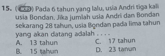 ( 4S0) Pada 6 tahun yang lalu, usia Andri tiga kali
usia Bondan. Jika jumlah usia Andri dan Bondan
sekarang 28 tahun, usia Bondan pada lima tahun
yang akan datang adalah . . . .
A. 13 tahun C. 17 tahun
B. 15 tahun D. 23 tanun