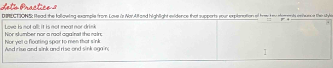 Lets Practice 2 
DIRECTIONS: Read the following example from Love is Not Al/and highlight evidence that supports your explanation of how kev elements enhance the style 
Love is not all: it is not meat nor drink 
Nor slumber nor a roof against the rain: 
Nor yet a floating spar to men that sink 
And rise and sink and rise and sink again;