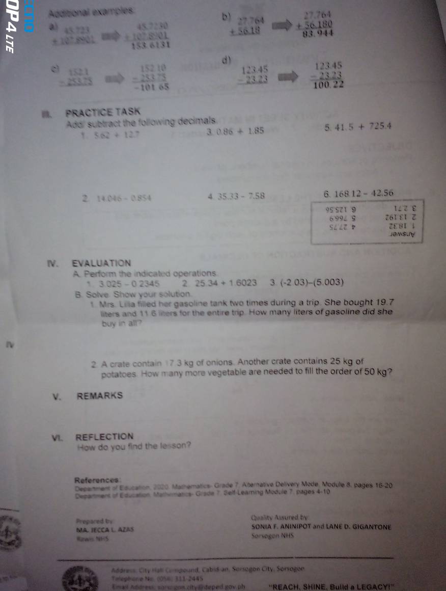 Additional examples
A a)
b beginarrayr 27764 +5618 hline endarray beginarrayr 27.764 +56.180 83.944endarray
beginarrayr 45723 +10^+8901 hline endarray beginarrayr 45,7:30 +10:10:8:01endarray 153:endarray 
d)
beginarrayr 1521 -253.75 hline endarray beginarrayr 15210 -25375 hline -10165endarray 
beginarrayr 123.45 -23.23 hline endarray beginarrayr 12345 -2323 hline 100.22endarray
II. PRACTICE TASK
Add' subtract the following decimals.
1. 5.62+12.7
3 0.86+1.85
5 41.5+725.4
2 14.046-0.854
4 35.33-7.58
6. 168.12-42.56
95 521 9 1∠ 8
6 99८ 9 Z61 ε1 z
S∠∠Z D ZE 81 ↓
Jemsuy
IV. EVALUATION
A. Perform the indicated operations
1. 3.025-0.2345 2 25.34+1.6023 3 (-203)-(5.003)
B. Solve. Show your solution.
1. Mrs. Lilia filled her gasoline tank two times during a trip. She bought 19.7
liters and 11 6 liters for the entire trip. How many liters of gasoline did she
buy in all?
2. A crate contain 7 3 kg of onions. Another crate contains 25 kg of
potatoes. How many more vegetable are needed to fill the order of 50 kg?
V. REMARKS
VI. REFLECTION
How do you find the lesson?
References
Depertment of Education, 2020, Mathematics- Grade 7. Alternative Delivery Mode, Module 8, pages 16-20
Department b^2 Education, Mathmatics- Grade 7. Self-Leaming Module 7, pages 4-10
Propared by Quality Assured by
MA. JECCA L. AZAS SONIA F. ANINIPOT and LANE D. GIGANTONE
Rarwis. NHS Sorsogen NHS
Address, City Hali Compound, Cabid-an, Sorsogon City, Sorsogon
Telephonie No. (056) 311-244S
Email Address, sors gon.city# deped gov ph ''REACH, SHINE, Build a LEGACY!''