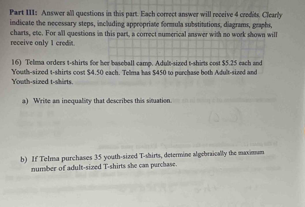 Part III: Answer all questions in this part. Each correct answer will receive 4 credits. Clearly 
indicate the necessary steps, including appropriate formula substitutions, diagrams, graphs, 
charts, etc. For all questions in this part, a correct numerical answer with no work shown will 
receive only 1 credit. 
16) Telma orders t-shirts for her baseball camp. Adult-sized t-shirts cost $5.25 each and 
Youth-sized t-shirts cost $4.50 each. Telma has $450 to purchase both Adult-sized and 
Youth-sized t-shirts. 
a) Write an inequality that describes this situation. 
b) If Telma purchases 35 youth-sized T-shirts, determine algebraically the maximum 
number of adult-sized T-shirts she can purchase.