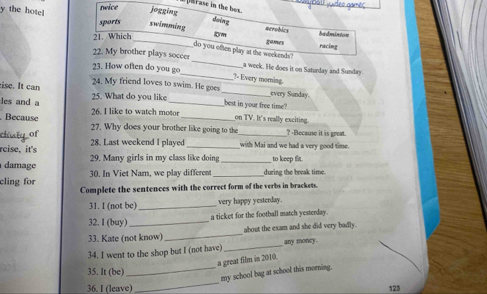 hrase in the box. 
y the hotel 
twice jogging 
doing 
sports swimming badminton 
aerobics 
21. Which 
_gvm games 
racing 
do you often play at the weekends? 
_ 
22. My brother plays soccer_ a week. He does it on Saturday and Sunday. 
23. How often do you go 
?- Every morning 
ise. It can 24. My friend loves to swim. He goes 
_every Sunday. 
25. What do you like best in your free time? 
les and a _on TV. It's really exciting. 
26. I like to watch motor 
_ 
. Because 27. Why does your brother like going to the_ _? -Because it is great. 
of 
rcise, it's 28. Last weekend I played _with Mai and we had a very good time. 
29. Many girls in my class like doing 
damage _to keep fit. 
30. In Viet Nam, we play different_ during the break time. 
cling for 
Complete the sentences with the correct form of the verbs in brackets. 
31. I (not be) _very happy yesterday. 
32. I (buy) _a ticket for the football match yesterday. 
33. Kate (not know)_ about the exam and she did very badly. 
34. I went to the shop but I (not have) _any money. 
a great film in 2010. 
35. It (be) 
_ 
_my school bag at school this morning. 
36. I (leave) 123