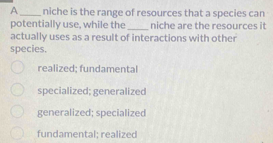 A_ niche is the range of resources that a species can
potentially use, while the _niche are the resources it
actually uses as a result of interactions with other
species.
realized; fundamental
specialized; generalized
generalized; specialized
fundamental; realized