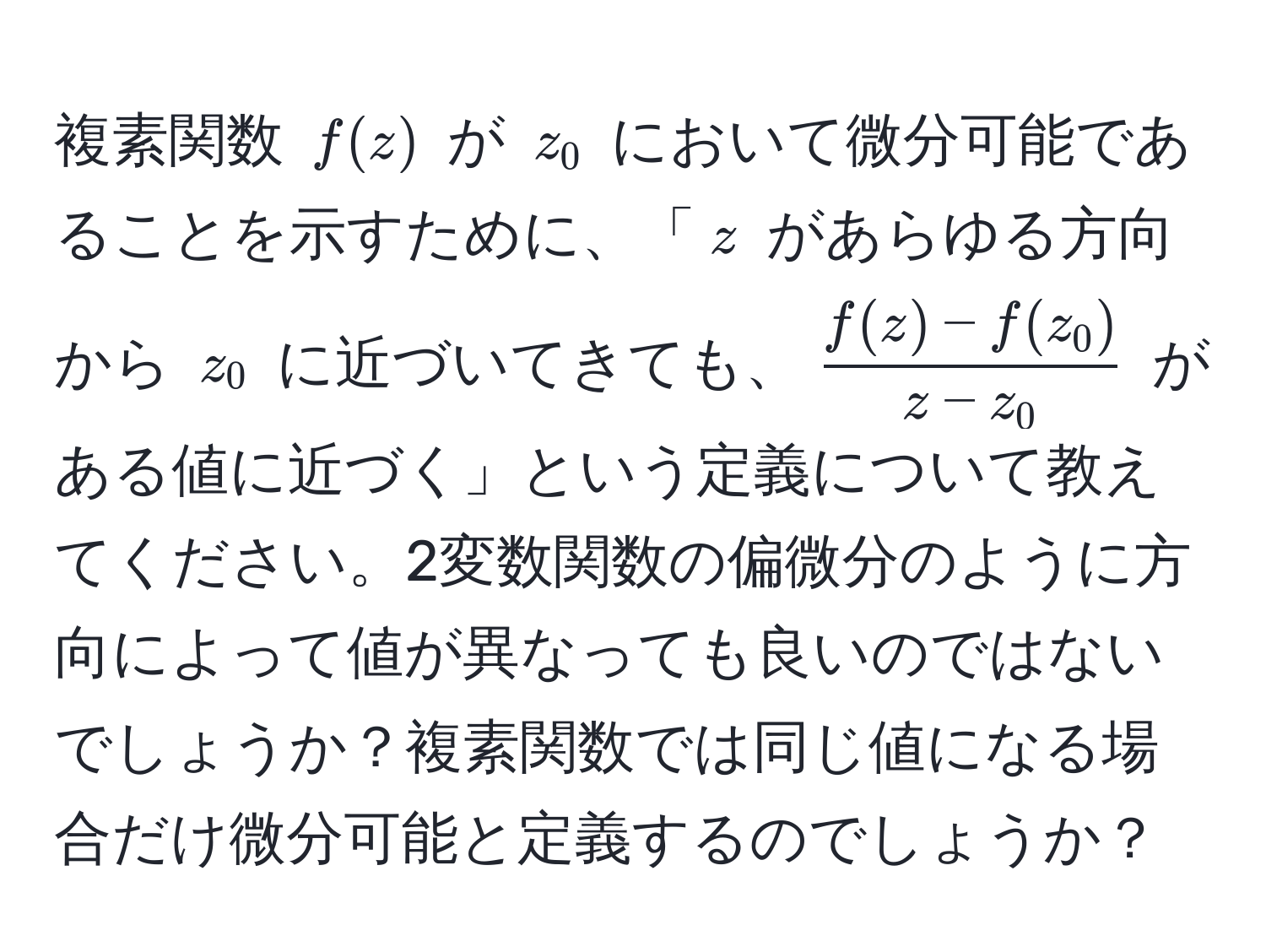 複素関数 ( f(z) ) が ( z_0 ) において微分可能であることを示すために、「( z ) があらゆる方向から ( z_0 ) に近づいてきても、( (f(z) - f(z_0))/z - z_0 ) がある値に近づく」という定義について教えてください。2変数関数の偏微分のように方向によって値が異なっても良いのではないでしょうか？複素関数では同じ値になる場合だけ微分可能と定義するのでしょうか？