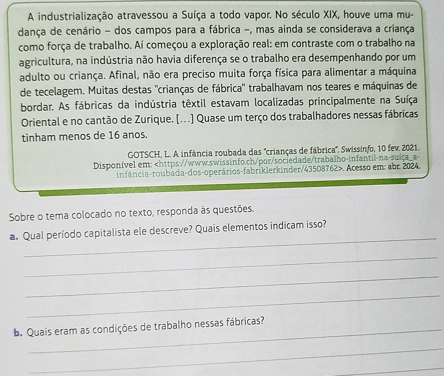 A industrialização atravessou a Suíça a todo vapor. No século XIX, houve uma mu- 
dança de cenário - dos campos para a fábrica -, mas ainda se considerava a criança 
como força de trabalho. Aí começou a exploração real: em contraste com o trabalho na 
agricultura, na indústria não havia diferença se o trabalho era desempenhando por um 
adulto ou criança. Afinal, não era preciso muita força física para alimentar a máquina 
de tecelagem. Muitas destas "crianças de fábrica" trabalhavam nos teares e máquinas de 
bordar. As fábricas da indústria têxtil estavam localizadas principalmente na Suíça 
Oriental e no cantão de Zurique. [...] Quase um terço dos trabalhadores nessas fábricas 
tinham menos de 16 anos. 
GOTSCH, L. A infância roubada das 'crianças de fábrica'. Swissinfo, 10 fev. 2021. 
Disponível em:. Acesso em: abr. 2024. 
Sobre o tema colocado no texto, responda às questões. 
_ 
a. Qual período capitalista ele descreve? Quais elementos indicam isso? 
_ 
_ 
_ 
. Quais eram as condições de trabalho nessas fábricas? 
_ 
_