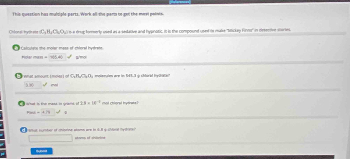 This question has multiple parts. Work all the parts to get the most points.
Chloral hydrate (C_2H_3Cl_3O_2) is a drug formerly used as a sedative and hypnotic. It is the compound used to make ''Mickey Finns' in detective stories.
Calculate the molar mass of chioral hydrate.
Molar mass =165.40 g/mol
* What amount (moles) of C_2H_2Cl_2O_2 molecules are in 545.3 g chloral hydrate?
3.30 mol
What is the mass in grams of 2.9* 10^(-3) mol chloral hydrate?
Mass=4.79 9
What number of chlorine atoms are in 6.8 g chloral hydrate?
atoms of chlorine
Submi