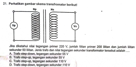 Perhatikan gambar skema transfromator berikut!

Jika diketahui nilai tegangan primer 220 V, jumlah !ilitan primer 200 lilitan dan jumlah Iilitan
sekunder 50 lilitan. Jenis trafo dan nilai tegangan sekunder transformator tersebut adalah ...
A. Trafo step-down, tegangan sekunder 55 V
B. Trafo step-up, tegangan sekunder 55 V
C. Trafo step-up, tegangan sekunder 110 V
D. Trafo step-down, tegangan sekunder 110 V