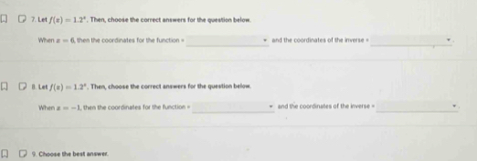 Let f(x)=1.2^x. Then, choose the correct answers for the question below. 
_ 
_ 
When x=0 , then the coordinates for the function = and the coordinates of the inverse = 
B. Let f(x)=1.2^x. Then, choose the correct answers for the question below. 
_ 
_ 
When z=-1 , then the coordinales for the function = and the coordinates of the inverse = . 
9. Choose the best answer.