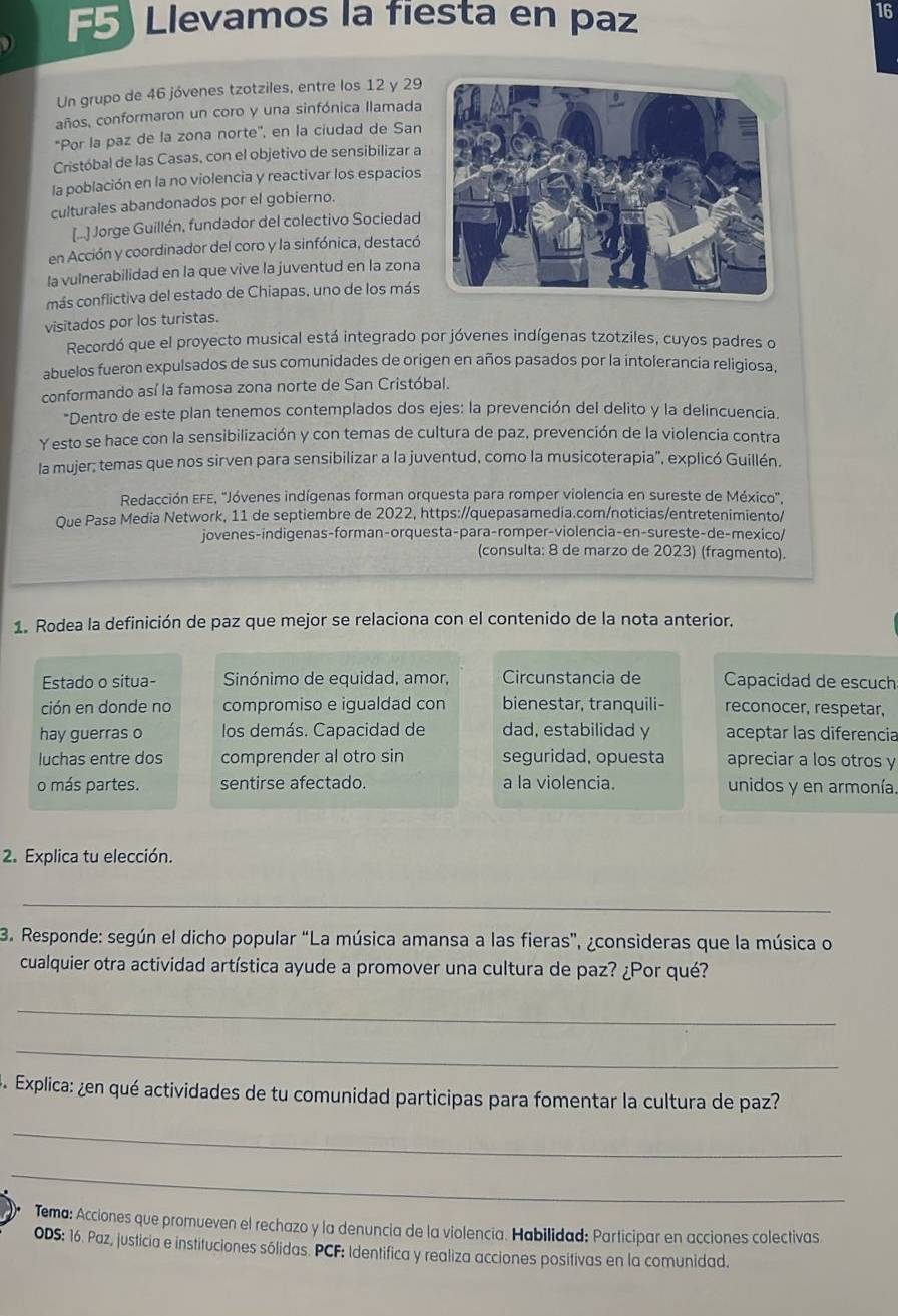 F5) Llevamos la fiesta en paz
16
Un grupo de 46 jóvenes tzotziles, entre los 12 y 29
años, conformaron un coro y una sinfónica llamada
*Por la paz de la zona norte'', en la ciudad de San
Cristóbal de las Casas, con el objetivo de sensibilizar a
la población en la no violencia y reactivar los espacios
culturales abandonados por el gobierno.
[..] Jorge Guillén, fundador del colectivo Sociedad
en Acción y coordinador del coro y la sinfónica, destacó
la vulnerabilidad en la que vive la juventud en la zona
más conflictiva del estado de Chiapas, uno de los más
visitados por los turistas.
Recordó que el proyecto musical está integrado por jóvenes indígenas tzotziles, cuyos padres o
abuelos fueron expulsados de sus comunidades de origen en años pasados por la intolerancia religiosa,
conformando así la famosa zona norte de San Cristóbal.
*Dentro de este plan tenemos contemplados dos ejes: la prevención del delito y la delincuencia.
Y esto se hace con la sensibilización y con temas de cultura de paz, prevención de la violencia contra
la mujer; temas que nos sirven para sensibilizar a la juventud, como la musicoterapia", explicó Guillén.
Redacción EFE, "Jóvenes indígenas forman orquesta para romper violencia en sureste de México".
Que Pasa Media Network, 11 de septiembre de 2022, https://quepasamedia.com/noticias/entretenimiento/
jovenes-indigenas-forman-orquesta-para-romper-violencia-en-sureste-de-mexico/
(consulta: 8 de marzo de 2023) (fragmento).
1. Rodea la definición de paz que mejor se relaciona con el contenido de la nota anterior.
Estado o situa- Sinónimo de equidad, amor, Circunstancia de Capacidad de escuch
ción en donde no compromiso e igualdad con bienestar, tranquili- reconocer, respetar,
hay guerras o los demás. Capacidad de dad, estabilidad y aceptar las diferencia
luchas entre dos comprender al otro sin seguridad, opuesta apreciar a los otros y
o más partes. sentirse afectado. a la violencia. unidos y en armonía.
2. Explica tu elección.
_
3. Responde: según el dicho popular “La música amansa a las fieras”, ¿consideras que la música o
cualquier otra actividad artística ayude a promover una cultura de paz? ¿Por qué?
_
_
5. Explica: ¿en qué actividades de tu comunidad participas para fomentar la cultura de paz?
_
_
Tema: Acciones que promueven el rechazo y la denuncia de la violencia. Habilidad: Participar en acciones colectivas
ODS: 16. Paz, justicia e instituciones sólidas. PCF: Identifica y realiza acciones positivas en la comunidad.