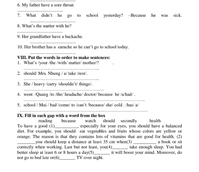 My father have a sore throat. 
_ 
7. What didn’t he go to school yesterday? -Because he was sick. 
_ 
8. What’s the matter with he? 
_ 
9. Her grandfather have a backache. 
_ 
10. Her brother has a earache so he can’t go to school today. 
_ 
_ 
VIII. Put the words in order to make sentences: 
1. What’s /your /the /with/ matter/ mother/? 
_ 
2. should/ Mrs. Nhung / a/ take /rest/. 
_ 
3. She / heavy /carry /shouldn’t/ things/. 
_ 
4. went /Quang /to /the/ headache/ doctor/ because he /a/had/ . 
_ 
5. school / Mai / bad /come/ to /can’t /because/ she/ cold . /has/ a/ 
_ 
IX. Fill in each gap with a word from the box 
reading because watch should secondly health 
To have a good (1) _, especially for your eyes, you should have a balanced 
diet. For example, you should eat vegetables and fruits whose colors are yellow or 
orange. The reason is that they contains lots of vitamins that are good for health. (2) 
_you should keep a distance at least 35 cm when(3) _a book or sit 
correctly when working. Last but not least, you(4)_ take enough sleep. You had 
better sleep at least 6 or 8 hours a day (5)_ it will boost your mind. Moreover, do 
not go to bed late or(6)_ TV over night.