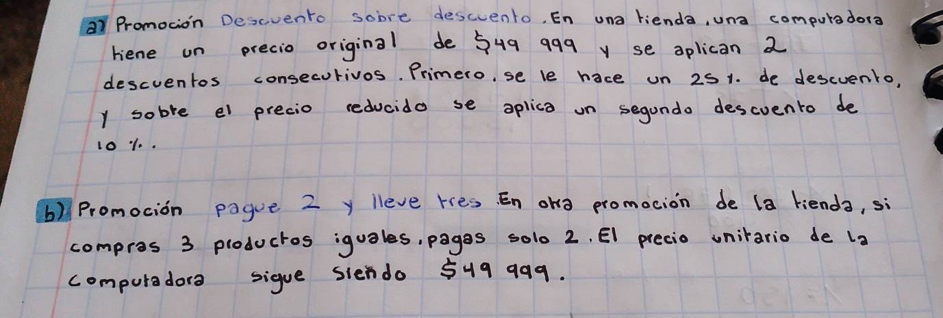 Promocion Descvento sobre descvento, En una rienda, una computader? 
riene on precio original de 549 999 y se oplican 2
descventos consecurivos. Primero, se le hace on 251. de descvento, 
y sobre el precio reducido se aplica on segando descvento de
1010. 
b) Promocion pague 2 y lleve res. En ong promocion de (a kienda, sì 
compros 3 ploductos iguales, pagas solo 2. El precio uniario de l_2
computaders sigue siendo 549 999.