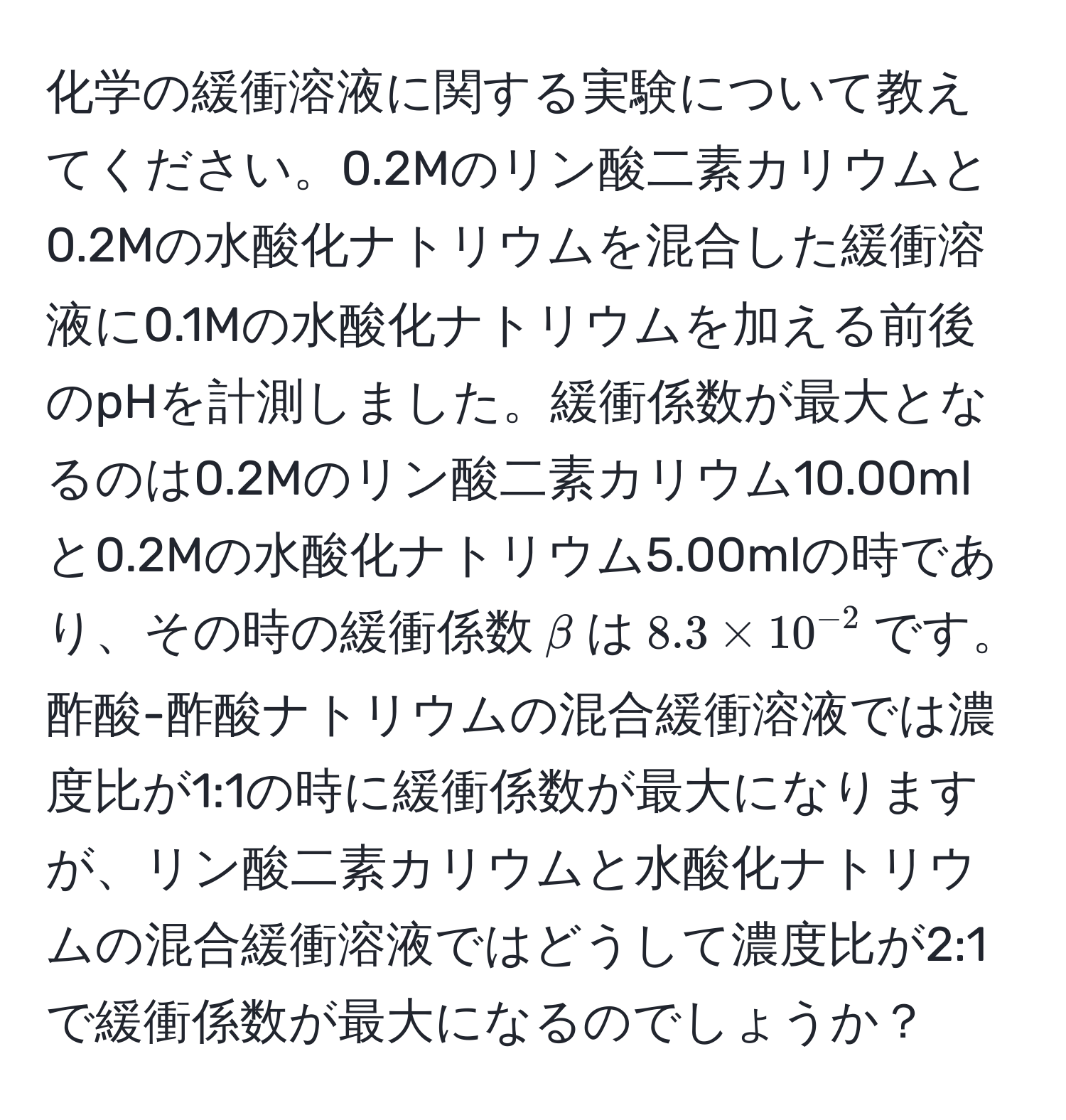 化学の緩衝溶液に関する実験について教えてください。0.2Mのリン酸二素カリウムと0.2Mの水酸化ナトリウムを混合した緩衝溶液に0.1Mの水酸化ナトリウムを加える前後のpHを計測しました。緩衝係数が最大となるのは0.2Mのリン酸二素カリウム10.00mlと0.2Mの水酸化ナトリウム5.00mlの時であり、その時の緩衝係数$beta$は$8.3 * 10^(-2)$です。酢酸-酢酸ナトリウムの混合緩衝溶液では濃度比が1:1の時に緩衝係数が最大になりますが、リン酸二素カリウムと水酸化ナトリウムの混合緩衝溶液ではどうして濃度比が2:1で緩衝係数が最大になるのでしょうか？