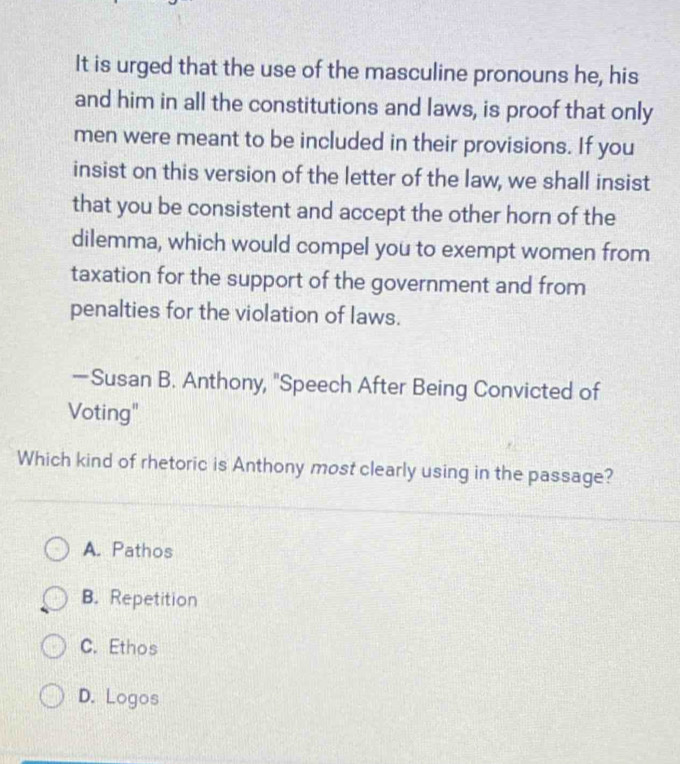 It is urged that the use of the masculine pronouns he, his
and him in all the constitutions and laws, is proof that only
men were meant to be included in their provisions. If you
insist on this version of the letter of the law, we shall insist
that you be consistent and accept the other horn of the
dilemma, which would compel you to exempt women from
taxation for the support of the government and from
penalties for the violation of laws.
—Susan B. Anthony, "Speech After Being Convicted of
Voting"
Which kind of rhetoric is Anthony most clearly using in the passage?
A. Pathos
B. Repetition
C. Ethos
D. Logos