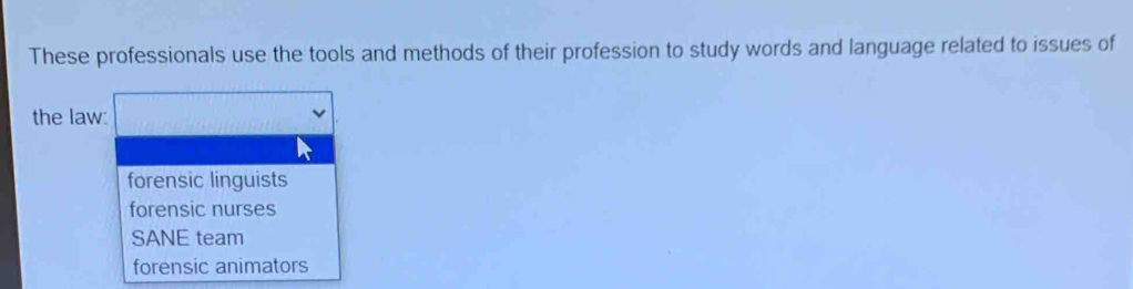 These professionals use the tools and methods of their profession to study words and language related to issues of
the law:
forensic linguists
forensic nurses
SANE team
forensic animators