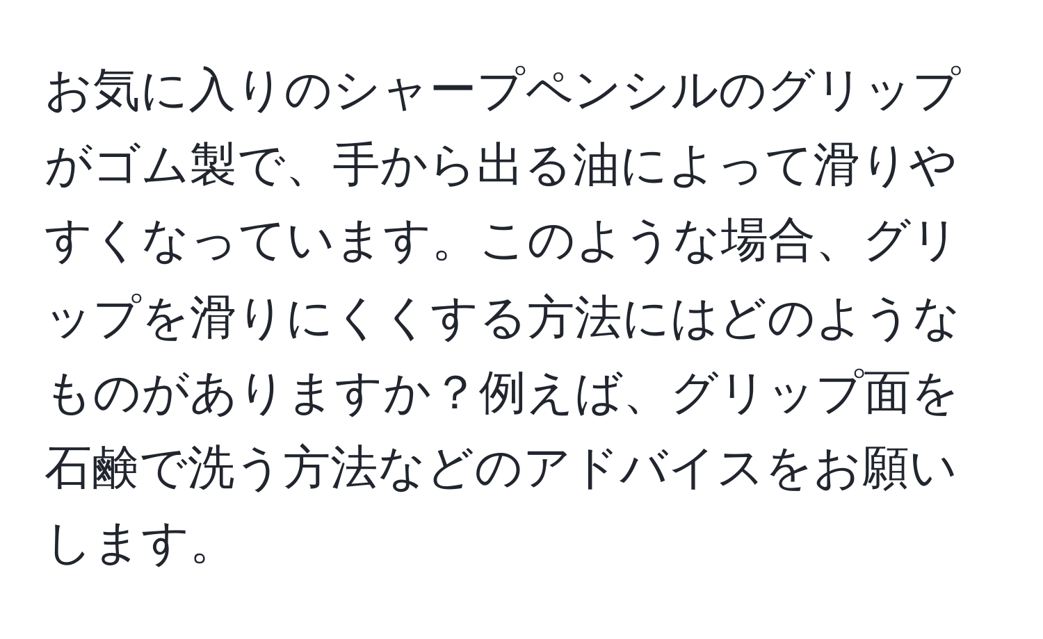 お気に入りのシャープペンシルのグリップがゴム製で、手から出る油によって滑りやすくなっています。このような場合、グリップを滑りにくくする方法にはどのようなものがありますか？例えば、グリップ面を石鹸で洗う方法などのアドバイスをお願いします。