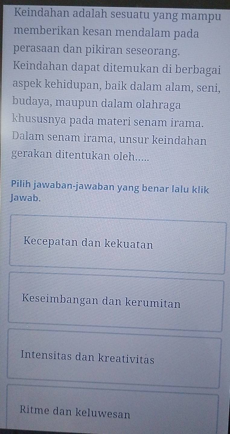 Keindahan adalah sesuatu yang mampu
memberikan kesan mendalam pada
perasaan dan pikiran seseorang.
Keindahan dapat ditemukan di berbagai
aspek kehidupan, baik dalam alam, seni,
budaya, maupun dalam olahraga
khususnya pada materi senam irama.
Dalam senam irama, unsur keindahan
gerakan ditentukan oleh.....
Pilih jawaban-jawaban yang benar lalu klik
Jawab.
Kecepatan dan kekuatan
Keseimbangan dan kerumitan
Intensitas dan kreativitas
Ritme dan keluwesan