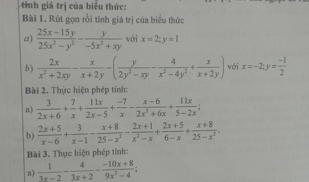 tính giá trị của biểu thức: 
Bài 1. Rút gọn rồi tính giá trị của biểu thức 
a)  (25x-15y)/25x^2-y^2 - y/-5x^2+xy  với x=2; y=1
b)  2x/x^2+2xy - x/x+2y -( y/2y^2-xy - 4/x^2-4y^2 + x/x+2y ) với x=-2; y= (-1)/2 
Bài 2. Thực hiện phép tính: 
a)  3/2x+6 + 7/x + 11x/2x-5 + (-7)/x - (x-6)/2x^2+6x + 11x/5-2x ; 
b)  (2x+5)/x-6 + 3/x-1 - (x+8)/25-x^2 - (2x+1)/x^2-x + (2x+5)/6-x + (x+8)/25-x^2 . 
Bài 3. Thực hiện phép tính: 
a)  1/3x-2 - 4/3x+2 - (-10x+8)/9x^2-4 ;