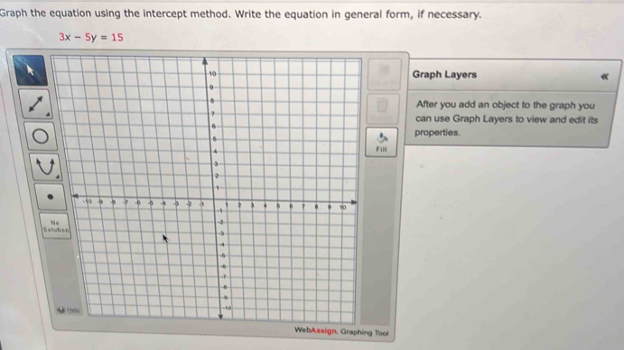 Graph the equation using the intercept method. Write the equation in general form, if necessary.
3x-5y=15
Graph Layers 
After you add an object to the graph you 
can use Graph Layers to view and edit its 
properties. 
Fill 
WebAssign. Graphing Tool