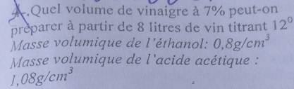 A Quel volume de vinaigre à 7% peut-on 
preparer à partir de 8 litres de vin titrant 12^0
Masse volumique de l'éthanol: 0,8g/cm^3
Masse volumique de l'acide acétique : 
_ 1, 08g/cm^3