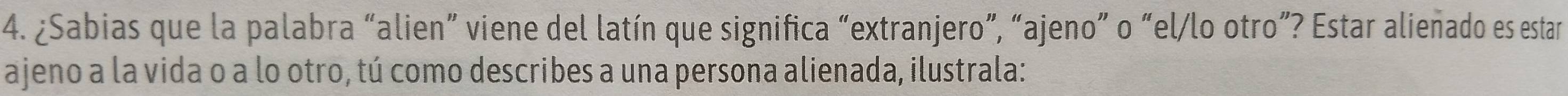 ¿Sabias que la palabra “alien” viene del latín que significa “extranjero”, “ajeno” o “el/lo otro”? Estar alienado es estar 
ajeno a la vida o a lo otro, tú como describes a una persona alienada, ilustrala: