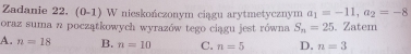 Zadanie 22. (0-1) W nieskończonym ciągu arytmetycznym a_1=-11, a_2=-8
oraz suma n początkowych wyrazów tego ciągu jest równa S_n=25. Zatem
A. n=18 B. n=10 C. n=5 D. n=3