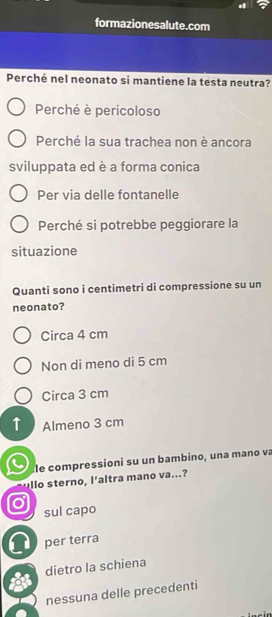 formazionesalute.com
Perché nel neonato si mantiene la testa neutra?
Perché è pericoloso
Perché la sua trachea non è ancora
sviluppata ed è a forma conica
Per via delle fontanelle
Perché si potrebbe peggiorare la
situazione
Quanti sono i centimetri di compressione su un
neonato?
Circa 4 cm
Non di meno di 5 cm
Circa 3 cm
Almeno 3 cm
Île compressioni su un bambino, una mano va
llo sterno, l'altra mano va...?
sul capo
d per terra
dietro la schiena
nessuna delle precedenti