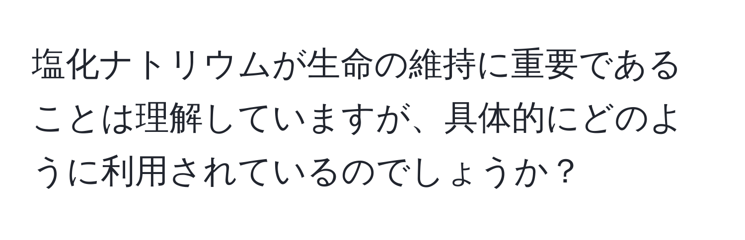 塩化ナトリウムが生命の維持に重要であることは理解していますが、具体的にどのように利用されているのでしょうか？