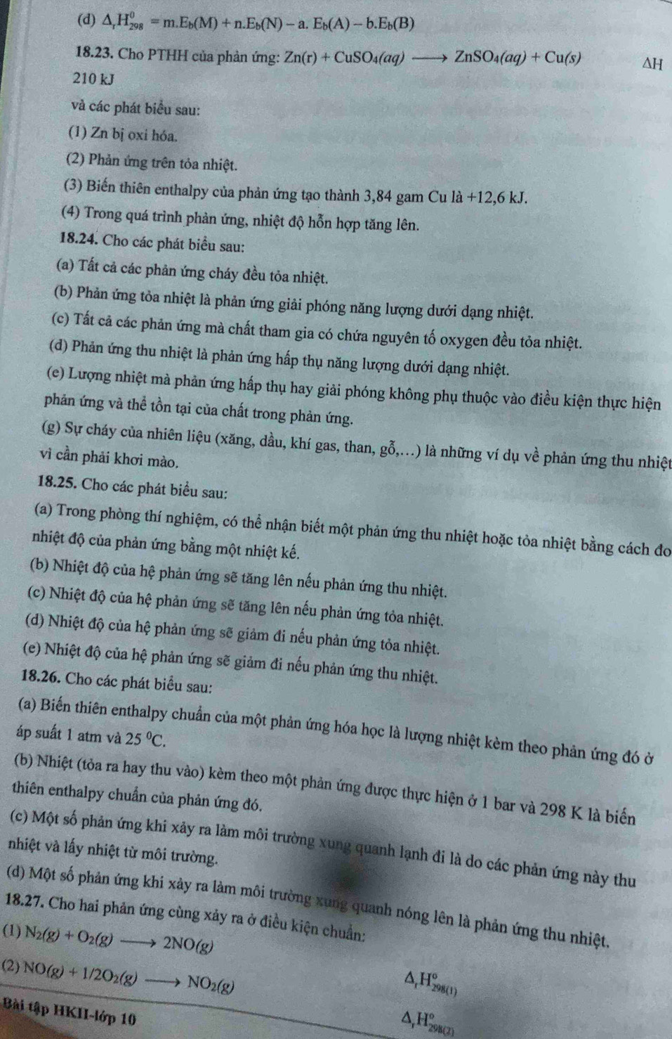 (d) △ _rH_(298)^0=m.E_b(M)+n.E_b(N)-a.E_b(A)-b.E_b(B)
18.23. Cho PTHH của phản ứng: Zn(r)+CuSO_4(aq)to ZnSO_4(aq)+Cu(s) ΔH
210 kJ
và các phát biểu sau:
(1) Zn bị oxi hóa.
(2) Phản ứng trên tỏa nhiệt.
(3) Biến thiên enthalpy của phản ứng tạo thành 3,84 gam Cu la+12,6kJ.
(4) Trong quá trình phản ứng, nhiệt độ hỗn hợp tăng lên.
18.24. Cho các phát biểu sau:
(a) Tất cả các phản ứng cháy đều tỏa nhiệt.
(b) Phản ứng tỏa nhiệt là phản ứng giải phóng năng lượng dưới dạng nhiệt.
(c) Tất cả các phản ứng mà chất tham gia có chứa nguyên tố oxygen đều tỏa nhiệt.
(d) Phản ứng thu nhiệt là phản ứng hấp thụ năng lượng dưới dạng nhiệt.
(e) Lượng nhiệt mà phản ứng hấp thụ hay giải phóng không phụ thuộc vào điều kiện thực hiện
phản ứng và thể tồn tại của chất trong phản ứng.
(g) Sự cháy của nhiên liệu (xăng, dầu, khí gas, than, gỗ,...) là những ví dụ về phản ứng thu nhiệt
vì cần phải khơi mào.
18.25. Cho các phát biểu sau:
(a) Trong phòng thí nghiệm, có thể nhận biết một phản ứng thu nhiệt hoặc tỏa nhiệt bằng cách đo
nhiệt độ của phản ứng bằng một nhiệt kế.
(b) Nhiệt độ của hệ phản ứng sẽ tăng lên nếu phản ứng thu nhiệt.
(c) Nhiệt độ của hệ phản ứng sẽ tăng lên nếu phản ứng tỏa nhiệt.
(d) Nhiệt độ của hệ phản ứng sẽ giảm đi nếu phản ứng tỏa nhiệt.
(e) Nhiệt độ của hệ phản ứng sẽ giảm đi nếu phản ứng thu nhiệt.
18.26. Cho các phát biểu sau:
(a) Biến thiên enthalpy chuẩn của một phản ứng hóa học là lượng nhiệt kèm theo phản ứng đó ở
áp suất 1 atm và 25°C.
(b) Nhiệt (tỏa ra hay thu vào) kèm theo một phản ứng được thực hiện ở 1 bar và 298 K là biến
thiên enthalpy chuẩn của phản ứng đó.
(c) Một số phản ứng khi xảy ra làm môi trường xung quanh lạnh đi là do các phản ứng này thư
nhiệt và lấy nhiệt từ môi trường.
(d) Một số phản ứng khi xảy ra làm môi trường xung quanh nóng lên là phản ứng thu nhiệt
18.27. Cho hai phản ứng cùng xảy ra ở điều kiện chuẩn:
(1) N_2(g)+O_2(g)to 2NO(g)
(2) NO(g)+1/2O_2(g)to NO_2(g)
^ _rH_(298(1))°
Bài tập HKII-lớp 10
△ _rH_(298(2))°