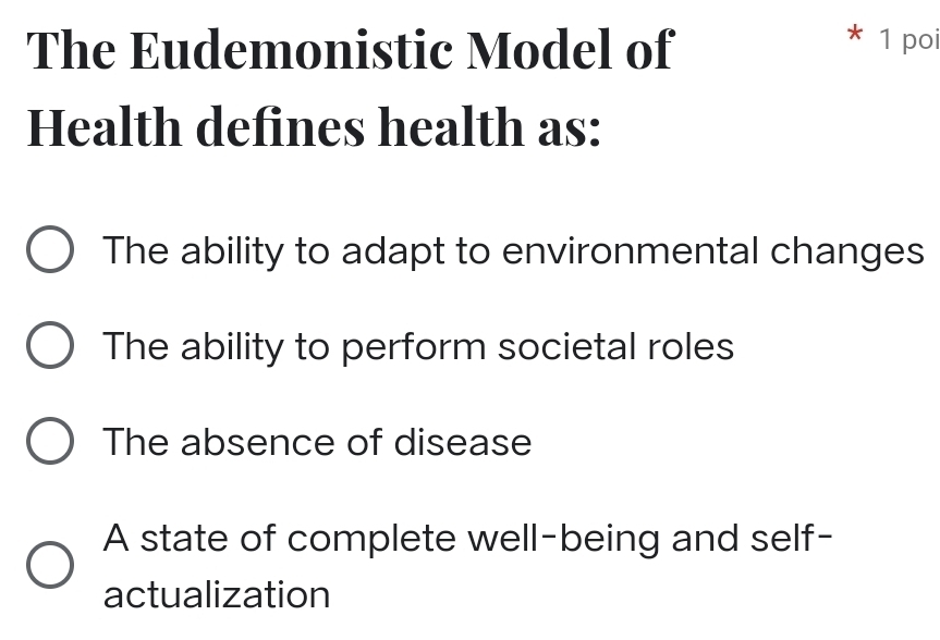 The Eudemonistic Model of
* 1 poi
Health defines health as:
The ability to adapt to environmental changes
The ability to perform societal roles
The absence of disease
A state of complete well-being and self-
actualization