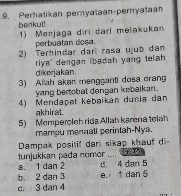 Perhatikan pernyataan-pernyataan
berikut!
1) Menjaga diri dari melakukan
perbuatan dosa.
2) Terhindar dari rasa ujub dan
riya' dengan ibadah yang telah
dikerjakan.
3) Allah akan mengganti dosa orang
yang bertobat dengan kebaikan.
4) Mendapat kebaikan dunia dan
akhirat.
5) Memperoleh rida Allah karena telah
mampu menaati perintah-Nya.
Dampak positif dari sikap khauf di-
tunjukkan pada nomor .... nots
a. 1 dan 2 d. 4 dan 5
b. 2 dan 3 e. 1 dan 5
c. 3 dan 4