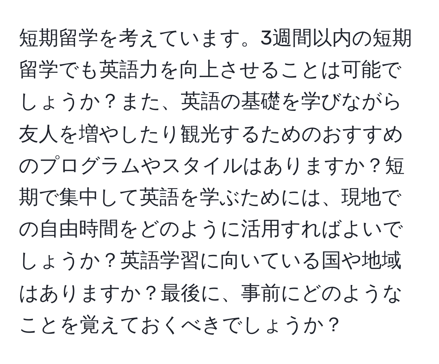 短期留学を考えています。3週間以内の短期留学でも英語力を向上させることは可能でしょうか？また、英語の基礎を学びながら友人を増やしたり観光するためのおすすめのプログラムやスタイルはありますか？短期で集中して英語を学ぶためには、現地での自由時間をどのように活用すればよいでしょうか？英語学習に向いている国や地域はありますか？最後に、事前にどのようなことを覚えておくべきでしょうか？