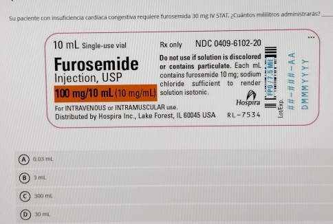 Su paciente con insuficiencia cardíaca congestiva requiere furosemida 30 mg IV STAT. ¿Cuántos mililitros administrarás?_
10 mL Single-use vial Rx only NDC 0409-6102-20
Furosemide Do not use if solution is discolored
or contains particulate. Each mL
Injection, USP contains furosemide 10 mg; sodium a
chloride sufficient to render
100 mg/10 mL (10 mg/mL) solution isotonic.
For INTRAVENOUS or INTRAMUSCULAR use. Hospira
Distributed by Hospira Inc., Lake Forest, IL 60045 USA RL-7534
A 0.03 mL
B 3 mL
C300 mL
D 30 m/L