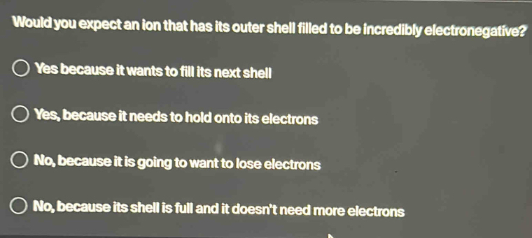 Would you expect an ion that has its outer shell filled to be incredibly electronegative?
Yes because it wants to fill its next shell
Yes, because it needs to hold onto its electrons
No, because it is going to want to lose electrons
No, because its shell is full and it doesn't need more electrons