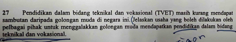 Pendidikan dalam bidang teknikal dan vokasional (TVET) masih kurang mendapat 
sambutan daripada golongan muda di negara ini.(Jelaskan usaha yang boleh dilakukan oleh 
pelbagai pihak untuk menggalakkan golongan muda mendapatkan pendidikan dalam bidang 
teknikal dan vokasional.