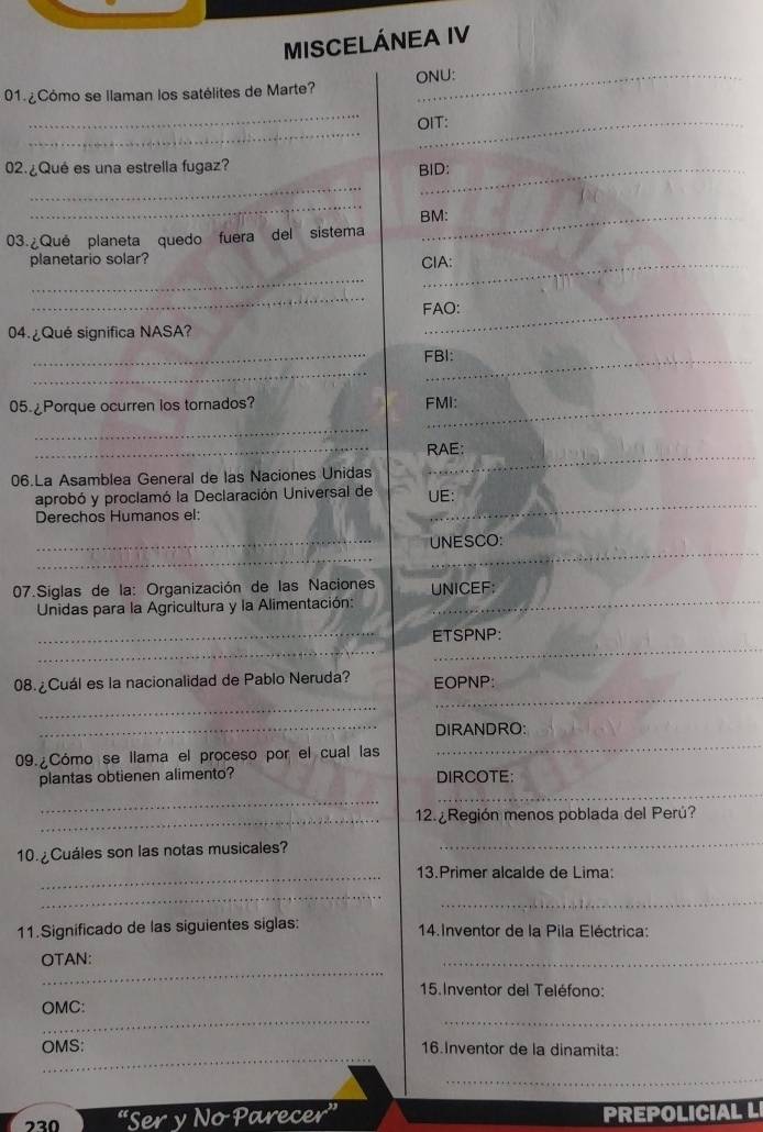 MISCELÁNEA IV 
01 ¿ Cómo se llaman los satélites de Marte? ONU: 
_ 
_ 
OIT: 
02. ¿Qué es una estrella fugaz?_ 
BID: 
_ 
_ 
BM: 
03. ¿Qué planeta quedo fuera del sistema 
planetario solar? 
_ 
CIA: 
_ 
FAO: 
04 ¿Qué significa NASA? 
_ 
_ 
_ 
FBI: 
05.¿Porque ocurren los tornados? FMI: 
_ 
_ 
_ 
RAE; 
06.La Asamblea General de las Naciones Unidas 
_ 
_ 
_ 
aprobó y proclamó la Declaración Universal de UE: 
Derechos Humanos el: 
_UNESCO: 
_ 
07.Siglas de la: Organización de las Naciones UNICEF: 
Unidas para la Agricultura y la Alimentación: 
_ 
_ETSPNP: 
08. ¿Cuál es la nacionalidad de Pablo Neruda? EOPNP: 
_ 
_ 
_DIRANDRO: 
09. Cómo se llama el proceso por el cual las 
_ 
plantas obtienen alimento? DIRCOTE: 
_ 
_ 
_ 
12. ¿Región menos poblada del Perú? 
10. ¿Cuáles son las notas musicales? 
_ 
_13.Primer alcalde de Lima: 
_ 
_ 
11.Significado de las siguientes siglas: 14.Inventor de la Pila Eléctrica: 
_ 
OTAN: 
_ 
15. Inventor del Teléfono: 
_ 
_ 
OMC: 
_ 
OMS: 16.Inventor de la dinamita: 
_ 
“Ser y No Parecer a PREPOLICIAL L