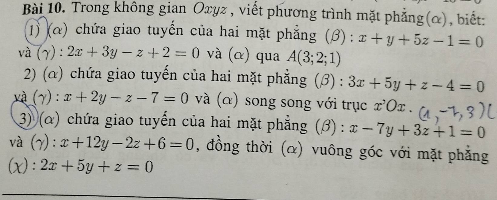 Trong không gian Oxyz , viết phương trình mặt phẳng(α), biết: 
1) (α) chứa giao tuyến của hai mặt phẳng (β) : x+y+5z-1=0
và (gamma ):2x+3y-z+2=0 và (α) qua A(3;2;1)
2) (α) chứa giao tuyến của hai mặt phẳng (β) : 3x+5y+z-4=0
và (gamma ):x+2y-z-7=0 và (α) song song với trục x^,Ox. 
3) (α) chứa giao tuyến của hai mặt phẳng (beta ):x-7y+3z+1=0
và (γ): x+12y-2z+6=0 , đồng thời (α) vuông góc với mặt phẳng 
(x): 2x+5y+z=0