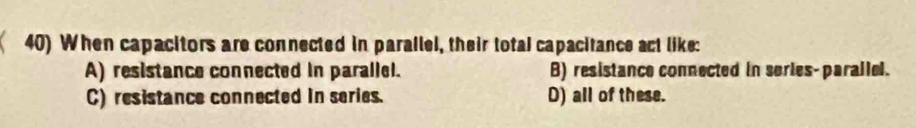 When capacitors are connected in parallel, their total capacitance act like:
A) resistance connected in parallel. B) resistance connected in series-parallel.
C) resistance connected in series. D) all of these.