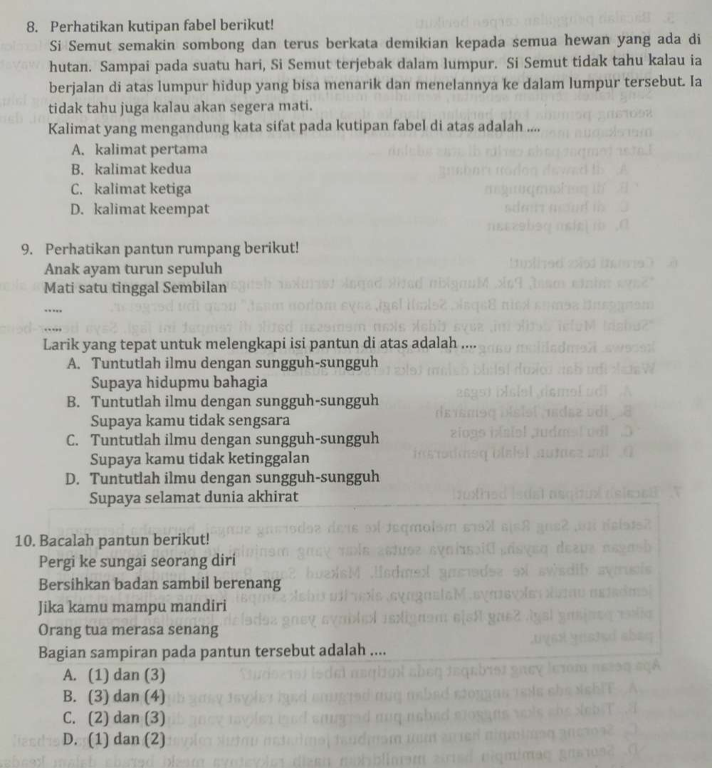 Perhatikan kutipan fabel berikut!
Si Semut semakin sombong dan terus berkata demikian kepada semua hewan yang ada di
hutan. Sampai pada suatu hari, Si Semut terjebak dalam lumpur. Si Semut tidak tahu kalau ia
berjalan di atas lumpur hidup yang bisa menarik dan menelannya ke dalam lumpur tersebut. Ia
tidak tahu juga kalau akan segera mati.
Kalimat yang mengandung kata sifat pada kutipan fabel di atas adalah ....
A. kalimat pertama
B. kalimat kedua
C. kalimat ketiga
D. kalimat keempat
9. Perhatikan pantun rumpang berikut!
Anak ayam turun sepuluh
Mati satu tinggal Sembilan
….
Larik yang tepat untuk melengkapi isi pantun di atas adalah
A. Tuntutlah ilmu dengan sungguh-sungguh
Supaya hidupmu bahagia
B. Tuntutlah ilmu dengan sungguh-sungguh
Supaya kamu tidak sengsara
C. Tuntutlah ilmu dengan sungguh-sungguh
Supaya kamu tidak ketinggalan
D. Tuntutlah ilmu dengan sungguh-sungguh
Supaya selamat dunia akhirat
10. Bacalah pantun berikut!
Pergi ke sungai seorang diri
Bersihkan badan sambil berenang
Jika kamu mampu mandiri
Orang tua merasa senang
Bagian sampiran pada pantun tersebut adalah ....
A. (1) dan (3)
B. (3) dan (4)
C. (2) dan (3)
D. (1) dan (2)