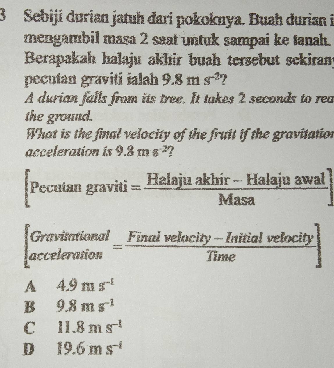 Sebiji durian jatuh đari pokoknya. Buah durian i
mengambil masa 2 saat untuk sampai ke tanah.
Berapakah halaju akhir buah tersebut sekiran
pecutan graviti ialah 9.8ms^(-2)
A durian falls from its tree. It takes 2 seconds to rea
the ground.
What is the final velocity of the fruit if the gravitation
acceleration is 9.8ms^(-2)
Pecutan graviti= (Halajuakhir-Halajuawal)/Masa 
C
beginbmatrix Gravitational accelerationendarray.  = (Finalvelocity-Initialvelocity)/Time endbmatrix
A 4.9ms^(-1)
B 9.8ms^(-1)
C 11.8ms^(-1)
D 19.6ms^(-1)