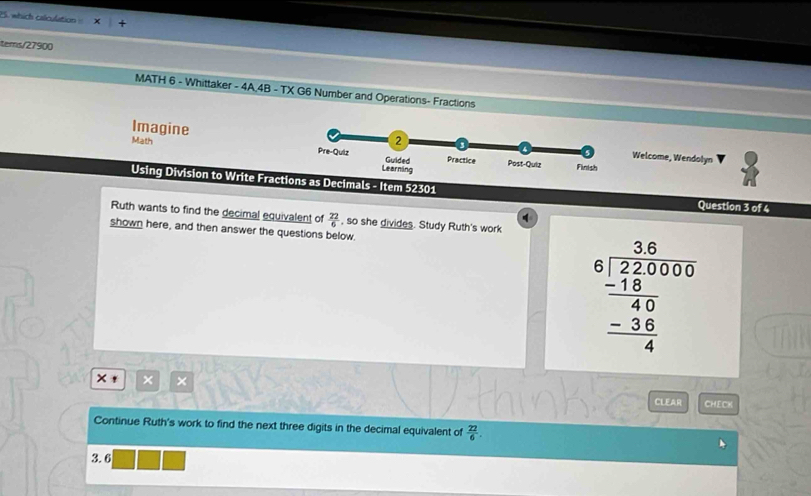 which calculation 
tems/27900 
MATH 6 - Whittaker - 4A,4B - TX G6 Number and Operations- Fractions 
Imagine Math 
Welcome, Wendolyn 
Using Division to Write Fractions as Decimals - Item 52301 
Question 3 of 4 
q 
Ruth wants to find the decimal equivalent of  22/6  , so she divides. Study Ruth's work 
shown here, and then answer the questions below.
beginarrayr 3.6  _ 220000 hline 40 -3frac  (-36)/4 endarray 
× , × × 
CLEAR CHECK 
Continue Ruth's work to find the next three digits in the decimal equivalent of  22/6 .
3.6